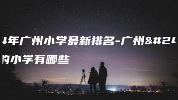 2024年广州小学最新排名-广州市最后的小学有哪些-广东技校排名网