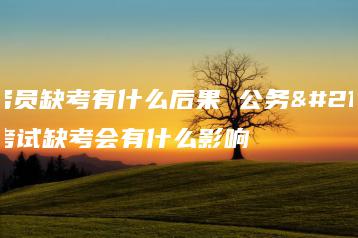 公务员缺考有什么后果 公务员考试缺考会有什么影响-广东技校排名网