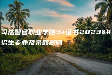 广东司法警官职业学院3+证书2023年招生专业及录取规则-广东技校排名网