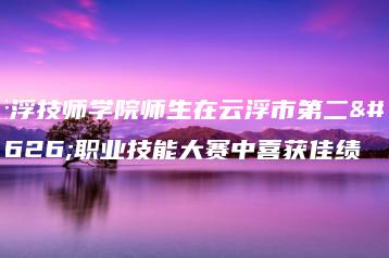 云浮技师学院师生在云浮市第二届职业技能大赛中喜获佳绩-广东技校排名网