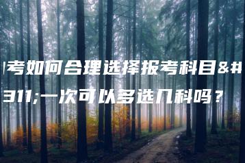 自考如何合理选择报考科目？一次可以多选几科吗？-广东技校排名网