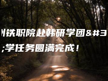 广州铁职院赴韩研学团研学任务圆满完成！-广东技校排名网
