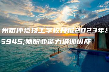 惠州市仲恺技工学校开展2023年教师职业能力培训讲座-广东技校排名网