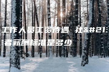 社区工作人员工资待遇 社区工作者薪酬标准是多少-广东技校排名网