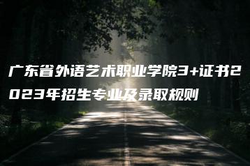 广东省外语艺术职业学院3+证书2023年招生专业及录取规则-广东技校排名网