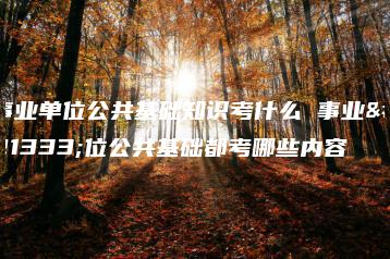 事业单位公共基础知识考什么 事业单位公共基础都考哪些内容-广东技校排名网