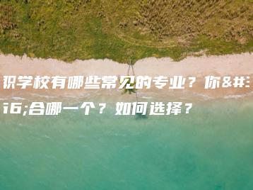 中职学校有哪些常见的专业?你适合哪一个?如何选择?-广东技校排名网