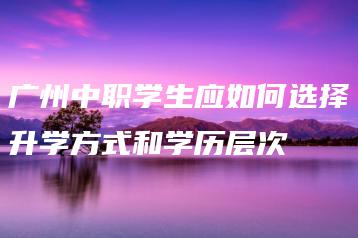 广州中职学生应如何选择升学方式和学历层次-广东技校排名网