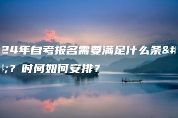 2024年自考报名需要满足什么条件？时间如何安排？-广东技校排名网