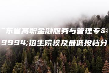 广东省高职金融服务与管理专业招生院校及最低投档分-广东技校排名网