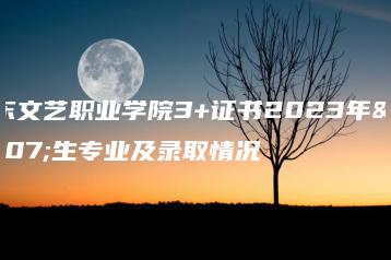 广东文艺职业学院3+证书2023年招生专业及录取情况-广东技校排名网