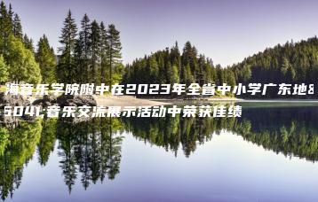 星海音乐学院附中在2023年全省中小学广东地方音乐交流展示活动中荣获佳绩-广东技校排名网