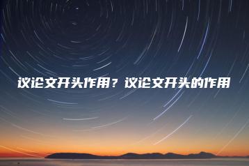 议论文开头作用？议论文开头的作用-广东技校排名网