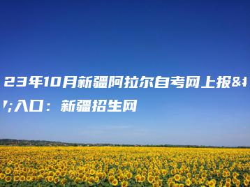 2023年10月新疆阿拉尔自考网上报名入口:新疆招生网-广东技校排名网