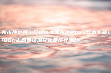 惠州市仲恺技工学校开展惠州市2023年青年普法志愿者法治文化基层行活动-广东技校排名网