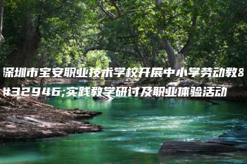 深圳市宝安职业技术学校开展中小学劳动教育实践教学研讨及职业体验活动-广东技校排名网
