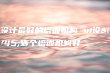 ui设计最好的培训机构 ui设计哪个培训机构好-广东技校排名网