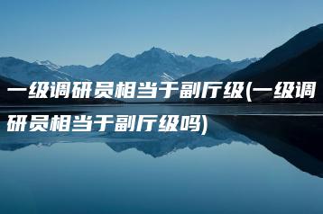 一级调研员相当于副厅级(一级调研员相当于副厅级吗)-广东技校排名网