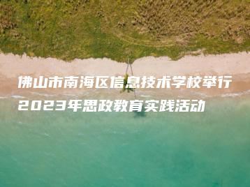 佛山市南海区信息技术学校举行2023年思政教育实践活动-广东技校排名网