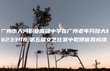 广州市天河职业高级中学在广州老年开放大学第五届文艺比赛中取得优异成绩-广东技校排名网