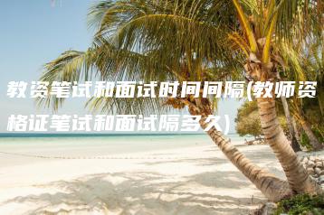 教资笔试和面试时间间隔(教师资格证笔试和面试隔多久)-广东技校排名网