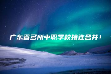 广东省多所中职学校接连合并!-广东技校排名网