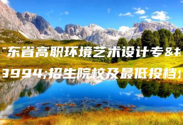 广东省高职环境艺术设计专业招生院校及最低投档分-广东技校排名网