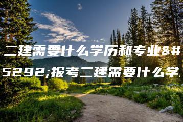 考二建需要什么学历和专业，报考二建需要什么学历-广东技校排名网