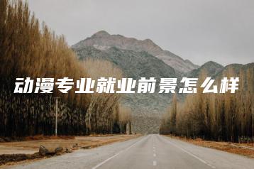 动漫专业就业前景怎么样-广东技校排名网