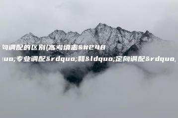 专业调配和定向调配的区别(高考填志愿中的“专业调配”和“定向调配”有什么区别)-广东技校排名网