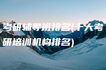 考研辅导班排名(十大考研培训机构排名)-广东技校排名网