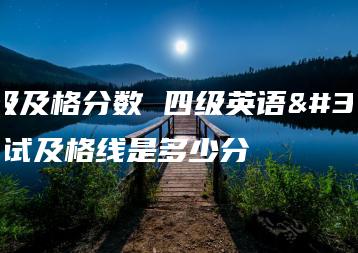 四级及格分数 四级英语考试及格线是多少分-广东技校排名网