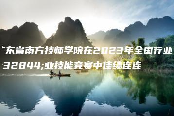 广东省南方技师学院在2023年全国行业职业技能竞赛中佳绩连连-广东技校排名网