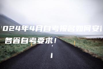 2024年4月自考报名如何安排，各省自考要求！-广东技校排名网