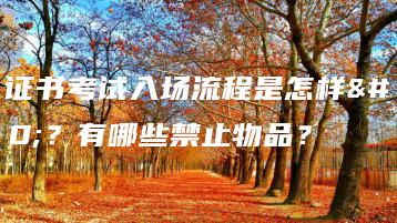 3+证书考试入场流程是怎样的？有哪些禁止物品？-广东技校排名网