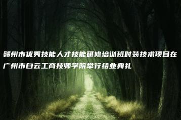 赣州市优秀技能人才技能研修培训班时装技术项目在广州市白云工商技师学院举行结业典礼-广东技校排名网