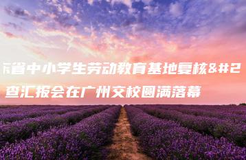 广东省中小学生劳动教育基地复核检查汇报会在广州交校圆满落幕-广东技校排名网