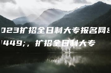2023扩招全日制大专报名网站，扩招全日制大专-广东技校排名网