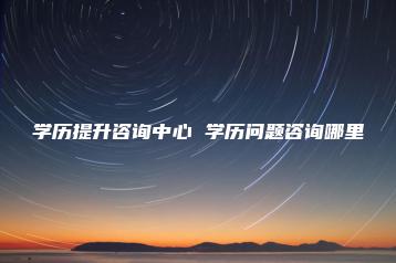 学历提升咨询中心 学历问题咨询哪里-广东技校排名网