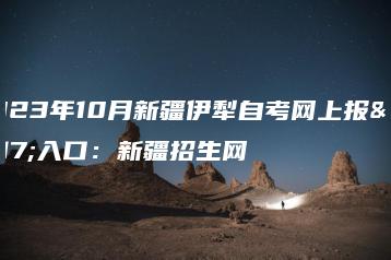 2023年10月新疆伊犁自考网上报名入口：新疆招生网-广东技校排名网