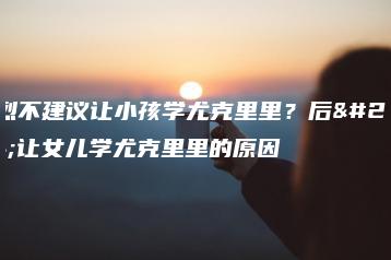 强烈不建议让小孩学尤克里里？后悔让女儿学尤克里里的原因-广东技校排名网