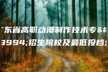 广东省高职动漫制作技术专业招生院校及最低投档分-广东技校排名网