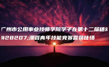 广州市公用事业技师学院学子在第十二届穗港澳蓉青年技能竞赛喜获佳绩-广东技校排名网