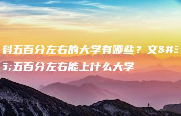 文科五百分左右的大学有哪些?文科五百分左右能上什么大学-广东技校排名网