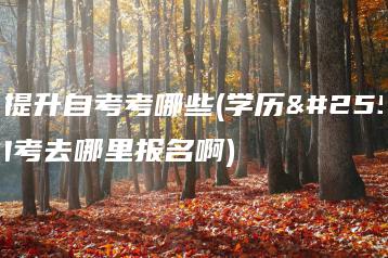 学历提升自考考哪些(学历提升自考去哪里报名啊)-广东技校排名网