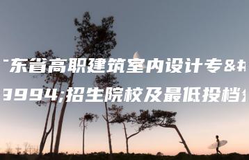 广东省高职建筑室内设计专业招生院校及最低投档分-广东技校排名网