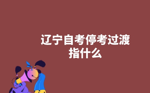 辽宁自考停考过渡指什么?-广东技校排名网