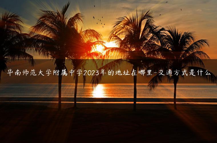 华南师范大学附属中学2023年的地址在哪里-交通方式是什么