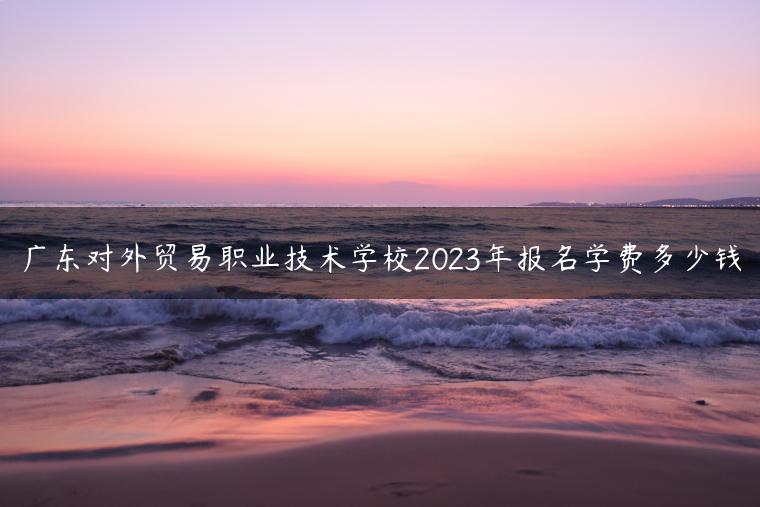 广东对外贸易职业技术学校2023年报名学费多少钱