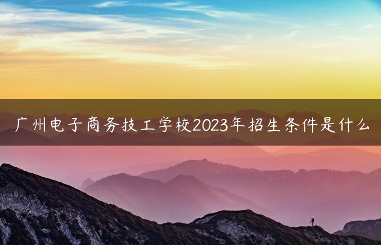 广州电子商务技工学校2023年招生条件是什么